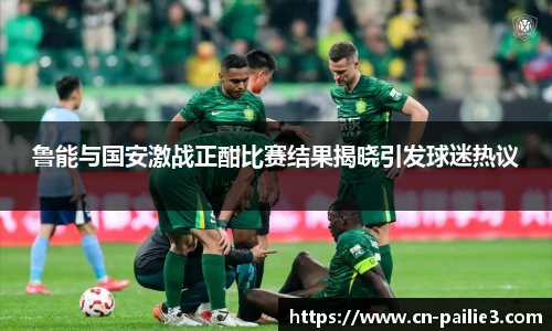 鲁能与国安激战正酣比赛结果揭晓引发球迷热议