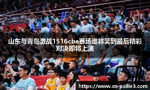 山东与青岛激战1516cba赛场谁将笑到最后精彩对决即将上演